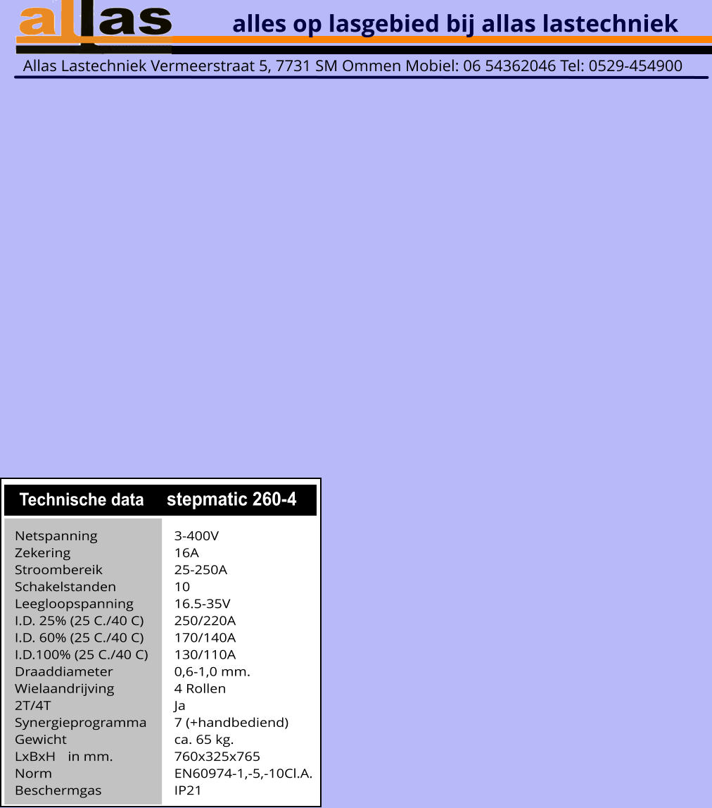 alles op lasgebied bij allas lastechniek Allas Lastechniek Vermeerstraat 5, 7731 SM Ommen Mobiel: 06 54362046 Tel: 0529-454900   Technische data stepmatic 260-4 Netspanning			3-400V Zekering				16A	 Stroombereik			25-250A Schakelstanden			10 Leegloopspanning		16.5-35V I.D. 25% (25 C./40 C)		250/220A I.D. 60% (25 C./40 C)		170/140A I.D.100% (25 C./40 C)	130/110A Draaddiameter			0,6-1,0 mm. Wielaandrijving			4 Rollen 2T/4T					Ja Synergieprogramma		7 (+handbediend) Gewicht					ca. 65 kg. LxBxH	in mm.			760x325x765 Norm					EN60974-1,-5,-10Cl.A. Beschermgas			IP21